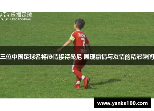 三位中国足球名将热情接待桑尼 展现豪情与友情的精彩瞬间