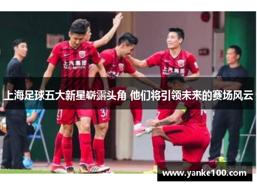 上海足球五大新星崭露头角 他们将引领未来的赛场风云