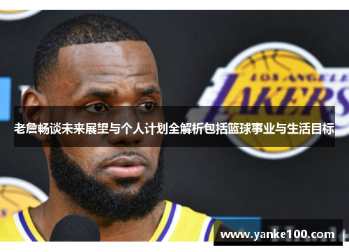 老詹畅谈未来展望与个人计划全解析包括篮球事业与生活目标